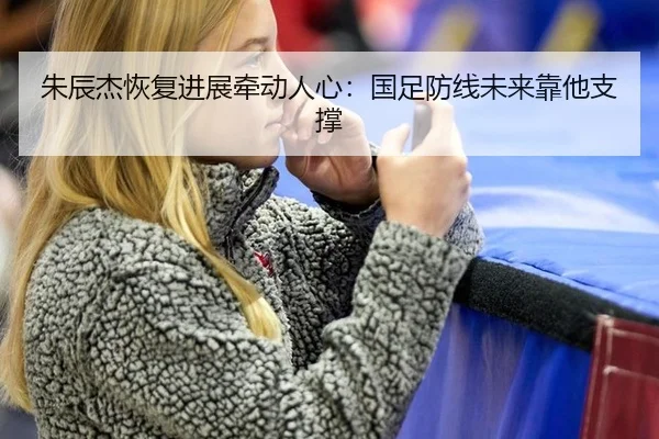 朱辰杰恢复进展牵动人心：国足防线未来靠他支撑